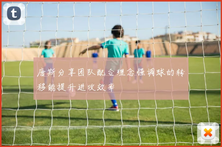 唐斯分享团队配合理念强调球的转移能提升进攻效率