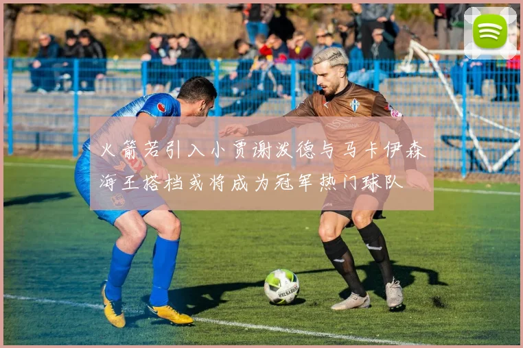 火箭若引入小贾谢泼德与马卡伊森海王搭档或将成为冠军热门球队