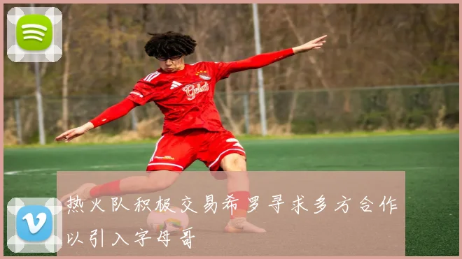 热火队积极交易希罗寻求多方合作以引入字母哥