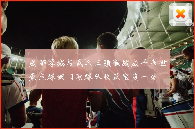 成都蓉城与武汉三镇激战成平韦世豪点球破门助球队收获宝贵一分