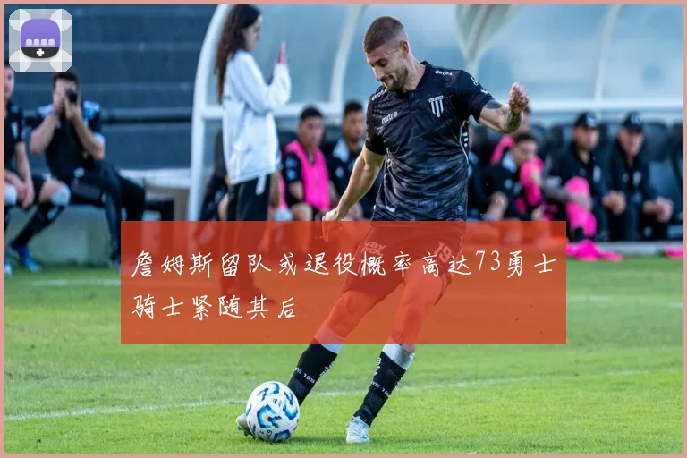 詹姆斯留队或退役概率高达73勇士骑士紧随其后