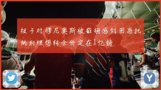 纽卡对穆尼奥斯被截胡感到困惑托纳利理想转会价定在1亿镑