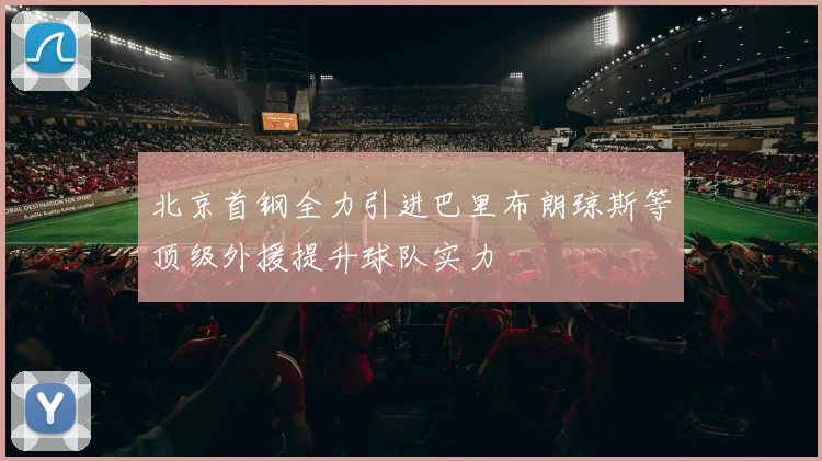 北京首钢全力引进巴里布朗琼斯等顶级外援提升球队实力