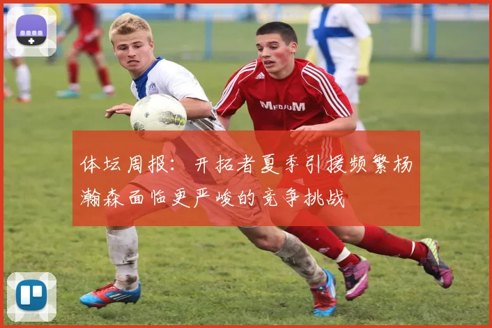 体坛周报:开拓者夏季引援频繁杨瀚森面临更严峻的竞争挑战