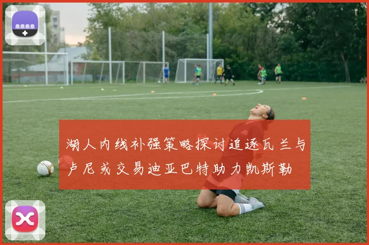 湖人内线补强策略探讨追逐瓦兰与卢尼或交易迪亚巴特助力凯斯勒
