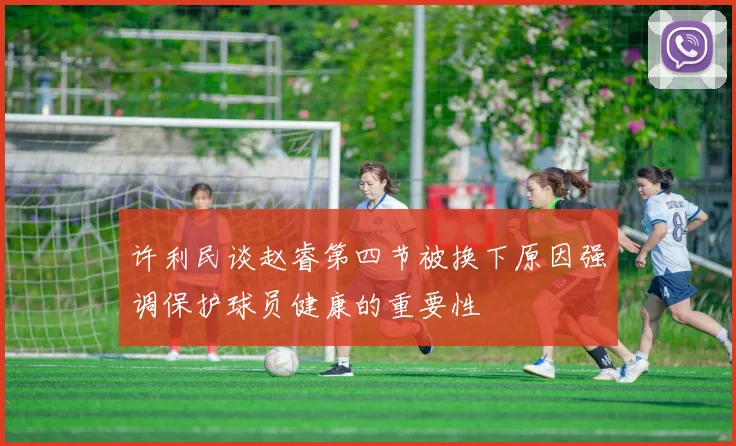 许利民谈赵睿第四节被换下原因强调保护球员健康的重要性