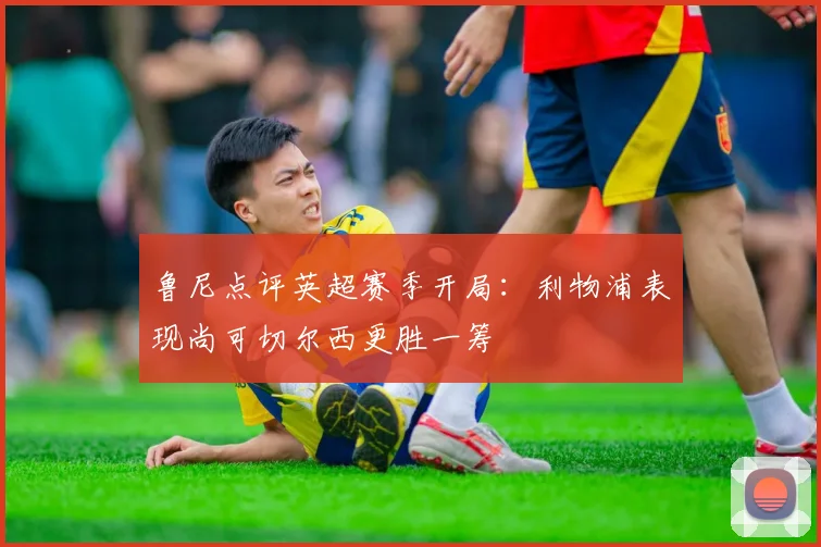鲁尼点评英超赛季开局：利物浦表现尚可切尔西更胜一筹