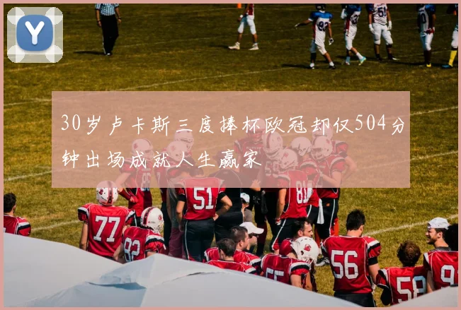 30岁卢卡斯三度捧杯欧冠却仅504分钟出场成就人生赢家
