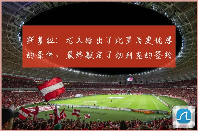 斯基拉:尤文给出了比罗马更优厚的条件,最终敲定了切利克的签约