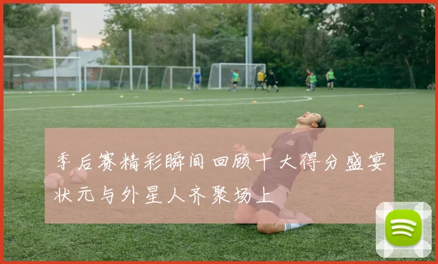 季后赛精彩瞬间回顾十大得分盛宴状元与外星人齐聚场上