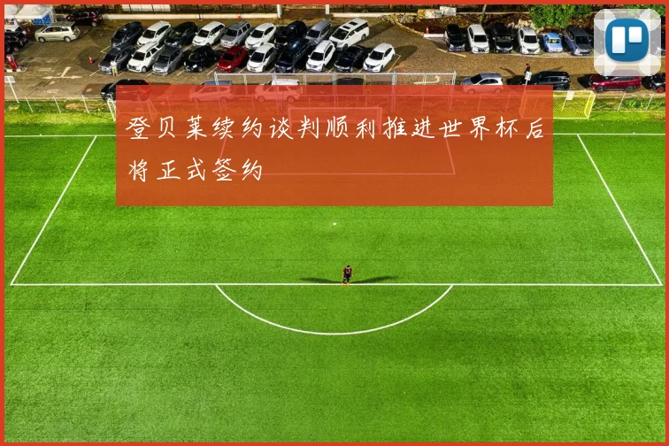 登贝莱续约谈判顺利推进世界杯后将正式签约