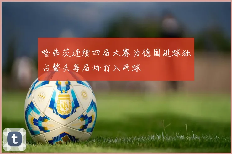 哈弗茨连续四届大赛为德国进球独占鳌头每届均打入两球