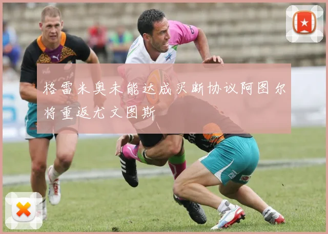 格雷米奥未能达成买断协议阿图尔将重返尤文图斯
