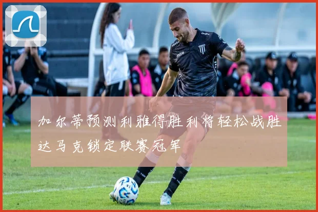 加尔蒂预测利雅得胜利将轻松战胜达马克锁定联赛冠军
