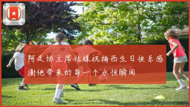 阿足协主席社媒祝梅西生日快乐感谢他带来的每一个永恒瞬间