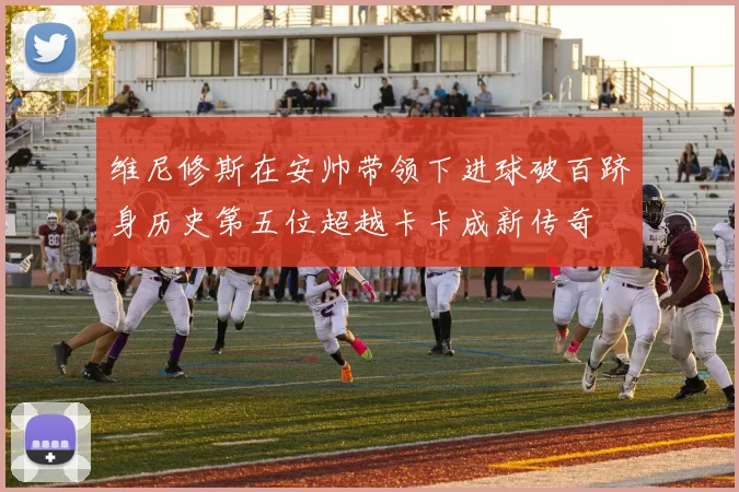 维尼修斯在安帅带领下进球破百跻身历史第五位超越卡卡成新传奇