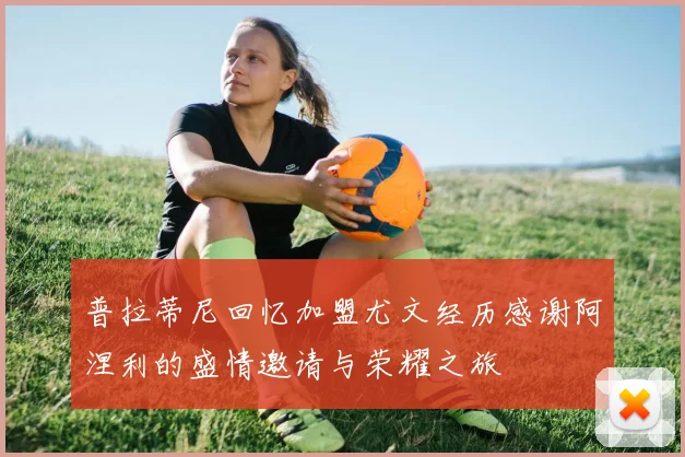 普拉蒂尼回忆加盟尤文经历感谢阿涅利的盛情邀请与荣耀之旅