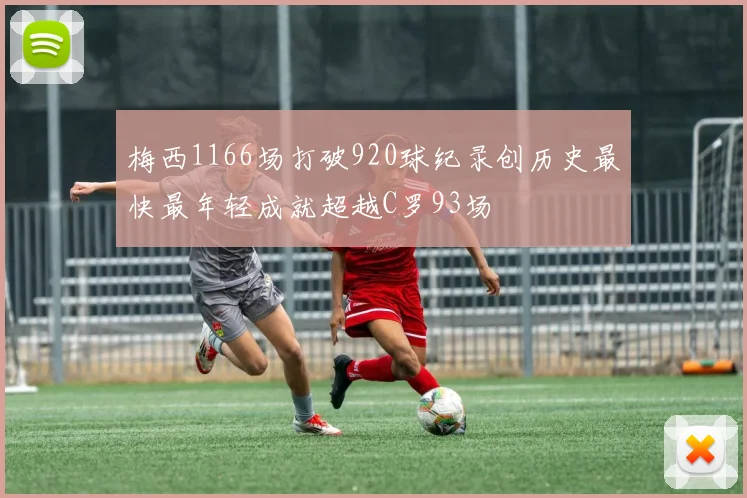 梅西1166场打破920球纪录创历史最快最年轻成就超越C罗93场