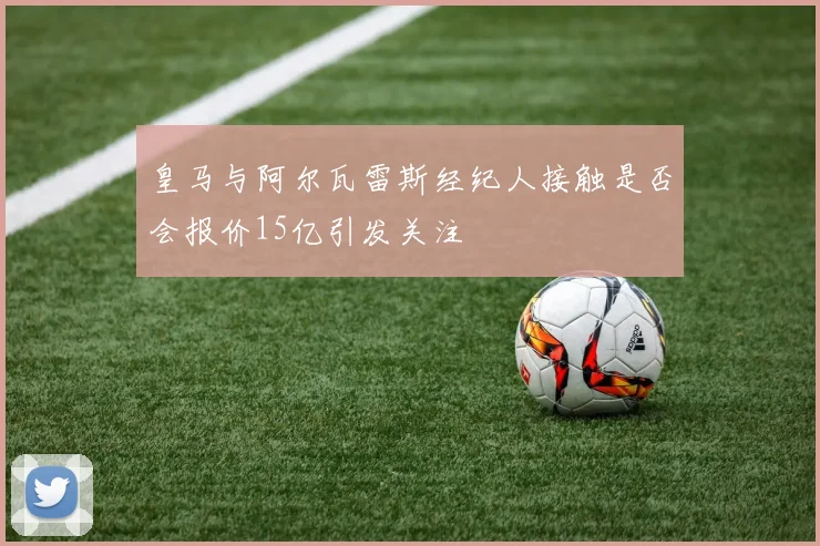 皇马与阿尔瓦雷斯经纪人接触是否会报价15亿引发关注