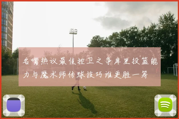 名嘴热议最佳控卫之争库里投篮能力与魔术师传球技巧谁更胜一筹