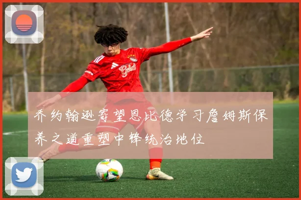 乔约翰逊寄望恩比德学习詹姆斯保养之道重塑中锋统治地位