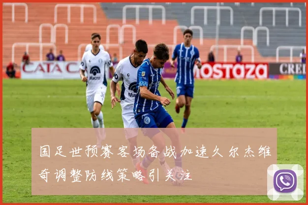 国足世预赛客场备战加速久尔杰维奇调整防线策略引关注