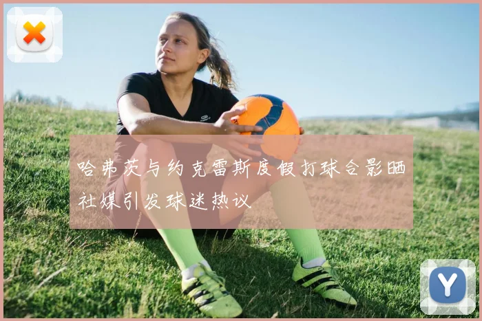 哈弗茨与约克雷斯度假打球合影晒社媒引发球迷热议